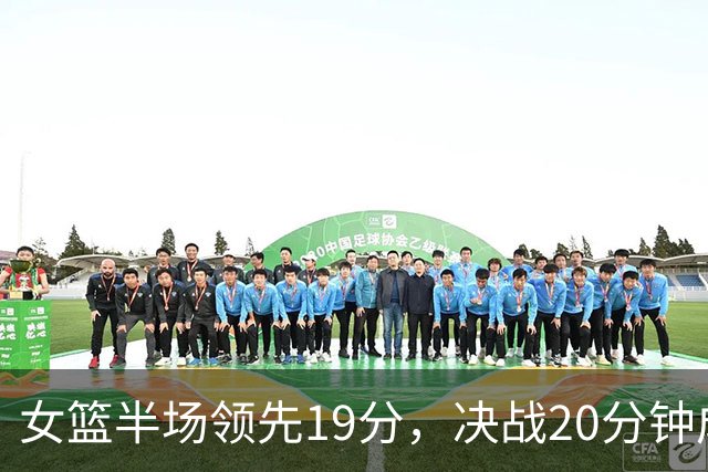 女篮半场领先19分，决战20分钟成关键