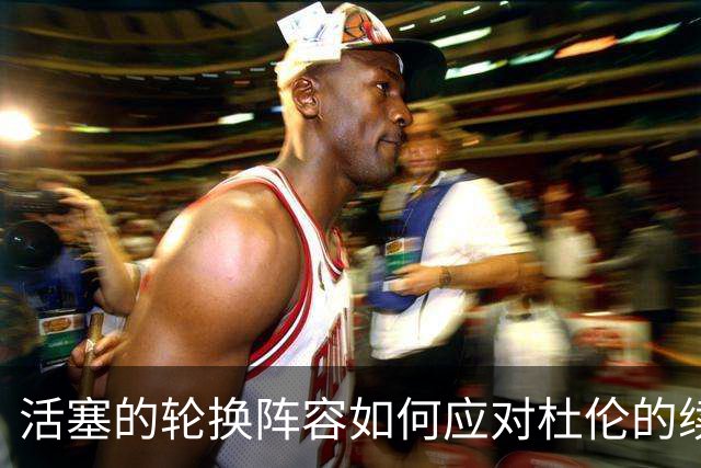 活塞的轮换阵容如何应对杜伦的续约困境？